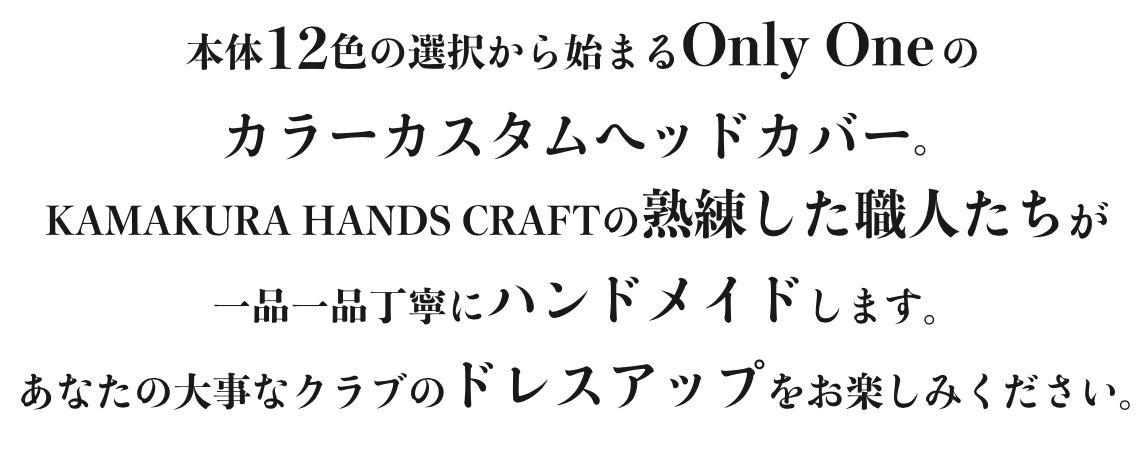 本体12色の選択から始まるOnly Oneのカラーカスタムヘッドカバー。KAMAKURA HANDS CRAFTの熟練した職人たちが一品一品丁寧にハンドメイドします。あなたの大事なクラブのドレスアップをお楽しみください。